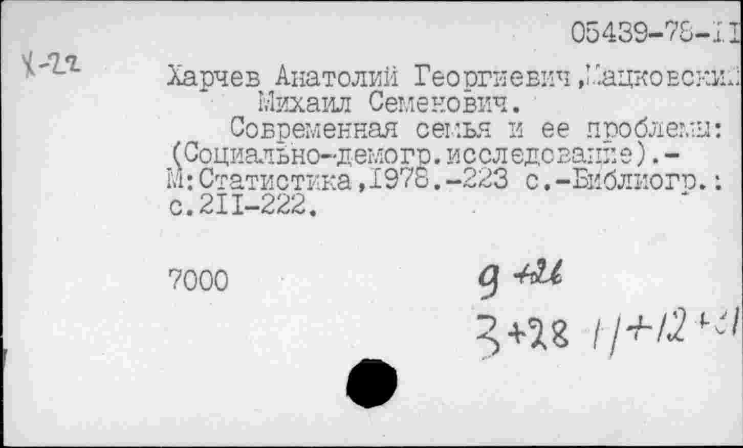 ﻿05439-78-11
Харч ев Анатолии Гео огиевич, Хацко векш; Михаил Семенович.
Современная семья и ее проблемы: (СоциатЬно-демогр.исследование).-М:Статистика,I978.-223 с.-Библиого.: с.211-222.
7000
д -М
11^12^1